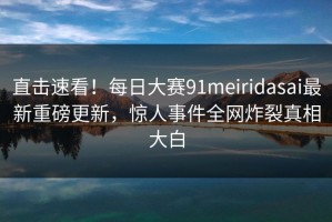 直击速看！每日大赛91meiridasai最新重磅更新，惊人事件全网炸裂真相大白