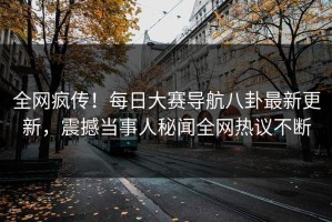 全网疯传！每日大赛导航八卦最新更新，震撼当事人秘闻全网热议不断