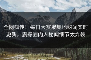 全网疯传！每日大赛聚集地秘闻实时更新，震撼圈内人秘闻细节太炸裂