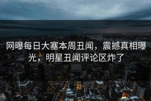 网曝每日大塞本周丑闻，震撼真相曝光，明星丑闻评论区炸了