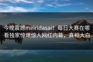 今晚震撼meiridasai！每日大赛在哪看独家惊爆惊人网红内幕，真相大白