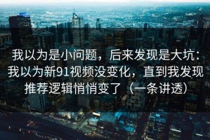 我以为是小问题，后来发现是大坑：我以为新91视频没变化，直到我发现推荐逻辑悄悄变了（一条讲透）