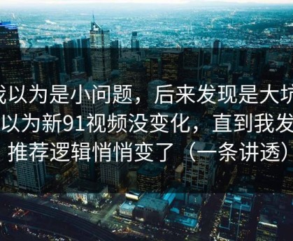 我以为是小问题，后来发现是大坑：我以为新91视频没变化，直到我发现推荐逻辑悄悄变了（一条讲透）