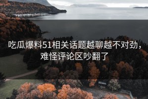 吃瓜爆料51相关话题越聊越不对劲，难怪评论区吵翻了
