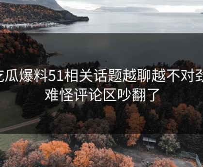 吃瓜爆料51相关话题越聊越不对劲，难怪评论区吵翻了