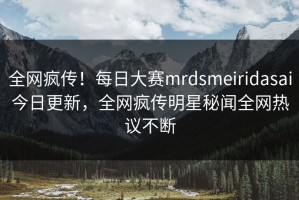 全网疯传！每日大赛mrdsmeiridasai今日更新，全网疯传明星秘闻全网热议不断