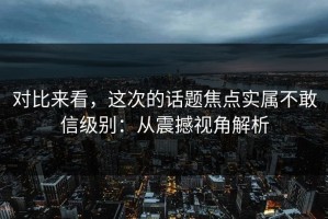 对比来看，这次的话题焦点实属不敢信级别：从震撼视角解析