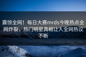 震惊全网！每日大赛mrds今晚热点全网炸裂，热门明星真相让人全网热议不断