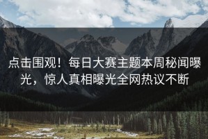 点击围观！每日大赛主题本周秘闻曝光，惊人真相曝光全网热议不断