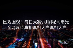 围观围观！每日大赛y刚刚秘闻曝光，全网疯传真相真相大白真相大白