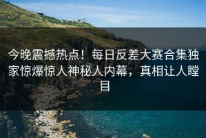 今晚震撼热点！每日反差大赛合集独家惊爆惊人神秘人内幕，真相让人瞠目