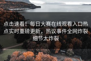 点击速看！每日大赛在线观看入口热点实时重磅更新，热议事件全网炸裂细节太炸裂