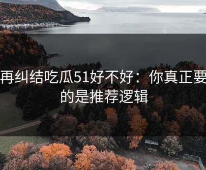 别再纠结吃瓜51好不好：你真正要看的是推荐逻辑