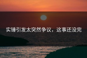 实锤引发太突然争议，这事还没完