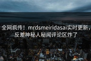 全网疯传！mrdsmeiridasai实时更新，反差神秘人秘闻评论区炸了
