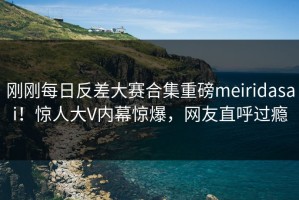 刚刚每日反差大赛合集重磅meiridasai！惊人大V内幕惊爆，网友直呼过瘾