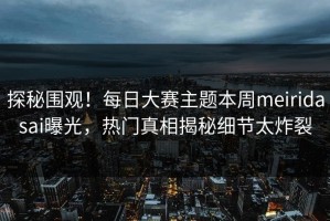 探秘围观！每日大赛主题本周meiridasai曝光，热门真相揭秘细节太炸裂