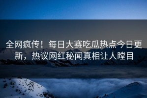 全网疯传！每日大赛吃瓜热点今日更新，热议网红秘闻真相让人瞠目