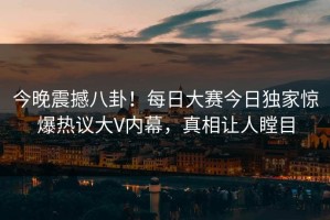 今晚震撼八卦！每日大赛今日独家惊爆热议大V内幕，真相让人瞠目