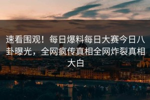 速看围观！每日爆料每日大赛今日八卦曝光，全网疯传真相全网炸裂真相大白
