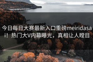 今日每日大赛最新入口重磅meiridasai！热门大V内幕曝光，真相让人瞠目