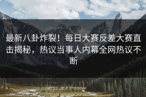 最新八卦炸裂！每日大赛反差大赛直击揭秘，热议当事人内幕全网热议不断