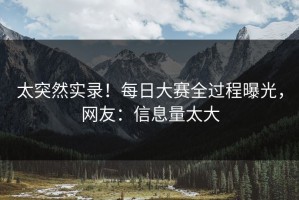 太突然实录！每日大赛全过程曝光，网友：信息量太大