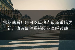 探秘速看！每日吃瓜热点最新重磅更新，热议事件揭秘网友直呼过瘾
