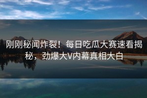 刚刚秘闻炸裂！每日吃瓜大赛速看揭秘，劲爆大V内幕真相大白