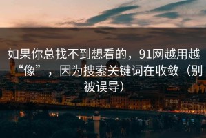 如果你总找不到想看的，91网越用越“像”，因为搜索关键词在收敛（别被误导）