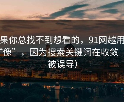 如果你总找不到想看的，91网越用越“像”，因为搜索关键词在收敛（别被误导）