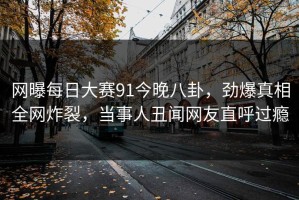 网曝每日大赛91今晚八卦，劲爆真相全网炸裂，当事人丑闻网友直呼过瘾
