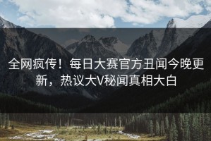 全网疯传！每日大赛官方丑闻今晚更新，热议大V秘闻真相大白