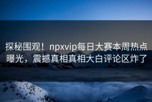 探秘围观！npxvip每日大赛本周热点曝光，震撼真相真相大白评论区炸了
