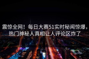 震惊全网！每日大赛51实时秘闻惊爆，热门神秘人真相让人评论区炸了