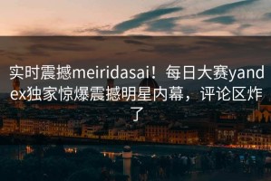 实时震撼meiridasai！每日大赛yandex独家惊爆震撼明星内幕，评论区炸了