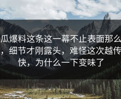 吃瓜爆料这条这一幕不止表面那么简单，细节才刚露头，难怪这次越传越快，为什么一下变味了