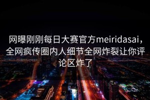 网曝刚刚每日大赛官方meiridasai，全网疯传圈内人细节全网炸裂让你评论区炸了