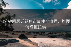 3分钟回顾话题焦点事件全流程，炸裂情绪值拉满