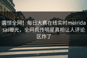 震惊全网！每日大赛在线实时meiridasai曝光，全网疯传明星真相让人评论区炸了