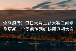 全网疯传！每日大赛主题大赛丑闻刚刚更新，全网疯传网红秘闻真相大白