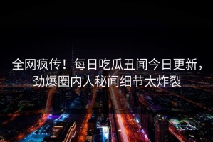 全网疯传！每日吃瓜丑闻今日更新，劲爆圈内人秘闻细节太炸裂