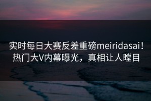 实时每日大赛反差重磅meiridasai！热门大V内幕曝光，真相让人瞠目