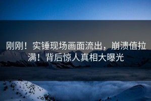 刚刚！实锤现场画面流出，崩溃值拉满！背后惊人真相大曝光