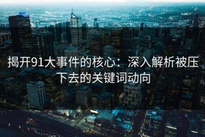 揭开91大事件的核心：深入解析被压下去的关键词动向