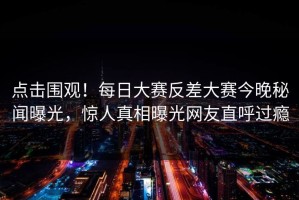 点击围观！每日大赛反差大赛今晚秘闻曝光，惊人真相曝光网友直呼过瘾
