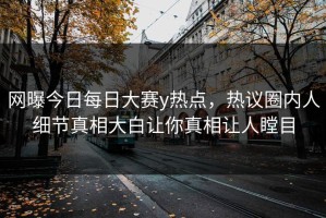 网曝今日每日大赛y热点，热议圈内人细节真相大白让你真相让人瞠目