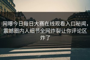 网曝今日每日大赛在线观看入口秘闻，震撼圈内人细节全网炸裂让你评论区炸了