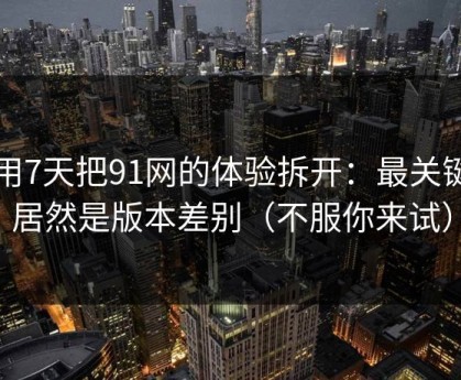 我用7天把91网的体验拆开：最关键的居然是版本差别（不服你来试）
