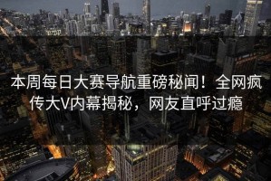 本周每日大赛导航重磅秘闻！全网疯传大V内幕揭秘，网友直呼过瘾